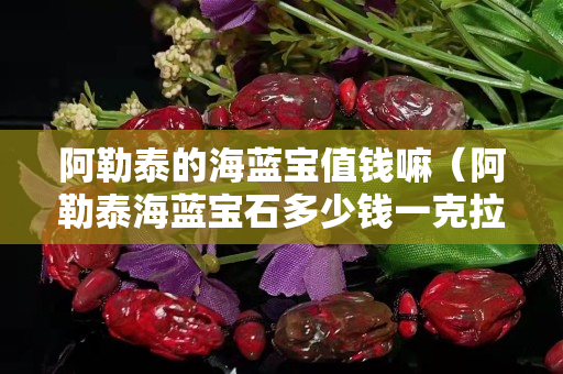 阿勒泰的海蓝宝值钱嘛（阿勒泰海蓝宝石多少钱一克拉）