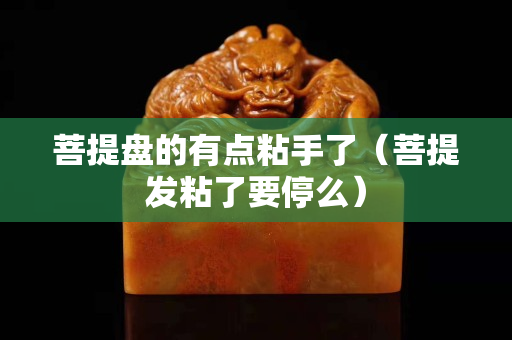 菩提盘的有点粘手了（菩提发粘了要停么）
