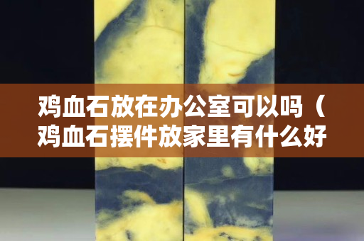 鸡血石放在办公室可以吗（鸡血石摆件放家里有什么好处？）