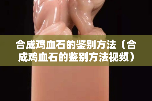合成鸡血石的鉴别方法（合成鸡血石的鉴别方法视频）
