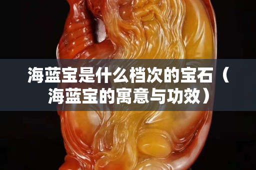海蓝宝是什么档次的宝石（海蓝宝的寓意与功效）