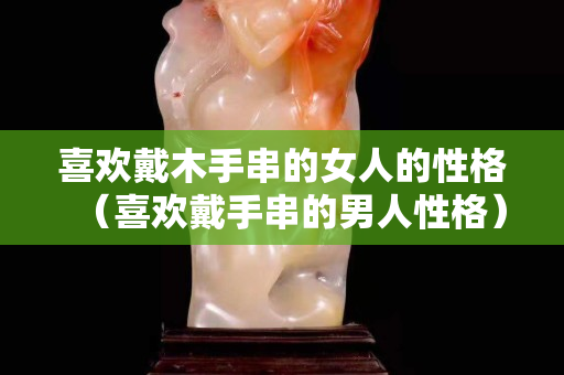 喜欢戴木手串的女人的性格（喜欢戴手串的男人性格）