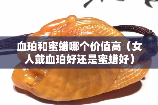 血珀和蜜蜡哪个价值高（女人戴血珀好还是蜜蜡好）