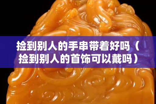 捡到别人的手串带着好吗（捡到别人的首饰可以戴吗）