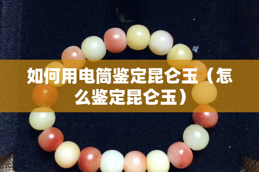 如何用电筒鉴定昆仑玉（怎么鉴定昆仑玉）