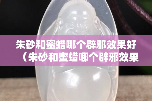 朱砂和蜜蜡哪个辟邪效果好（朱砂和蜜蜡哪个辟邪效果好点）