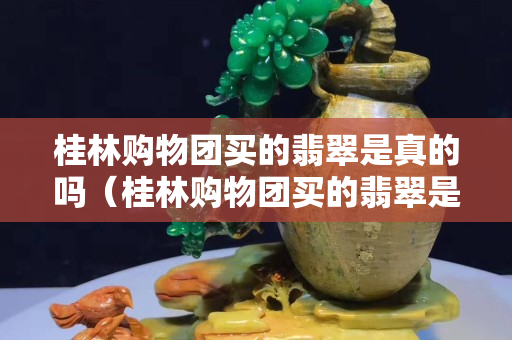 桂林购物团买的翡翠是真的吗（桂林购物团买的翡翠是真的吗吗）