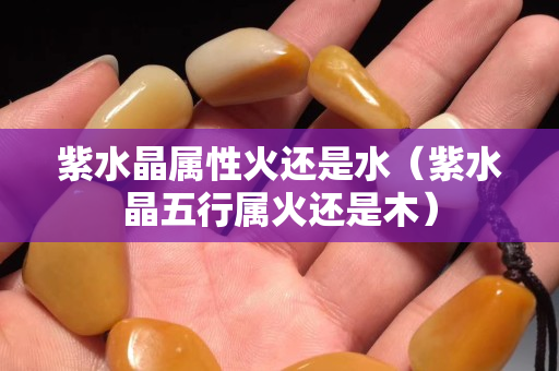 紫水晶属性火还是水（紫水晶五行属火还是木）