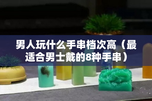 男人玩什么手串档次高（最适合男士戴的8种手串）