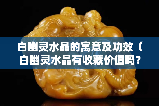 白幽灵水晶的寓意及功效（白幽灵水晶有收藏价值吗？）