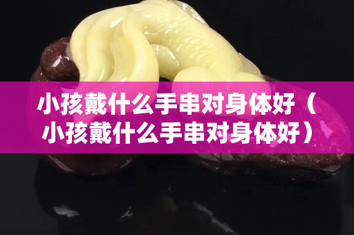 小孩戴什么手串对身体好（小孩戴什么手串对身体好）
