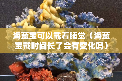 海蓝宝可以戴着睡觉（海蓝宝戴时间长了会有变化吗）