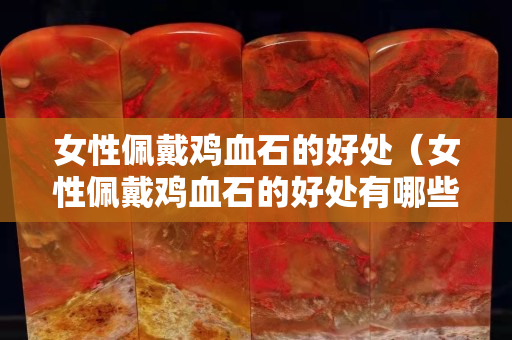 女性佩戴鸡血石的好处（女性佩戴鸡血石的好处有哪些）
