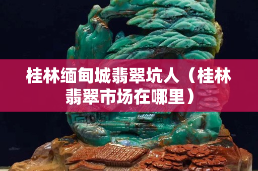 桂林缅甸城翡翠坑人（桂林翡翠市场在哪里）