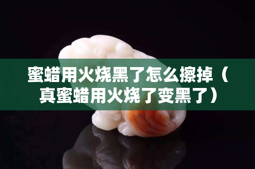 蜜蜡用火烧黑了怎么擦掉（真蜜蜡用火烧了变黑了）