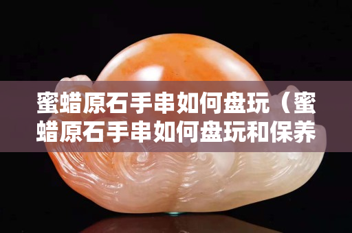 蜜蜡原石手串如何盘玩（蜜蜡原石手串如何盘玩和保养）