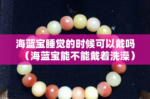 海蓝宝睡觉的时候可以戴吗（海蓝宝能不能戴着洗澡）