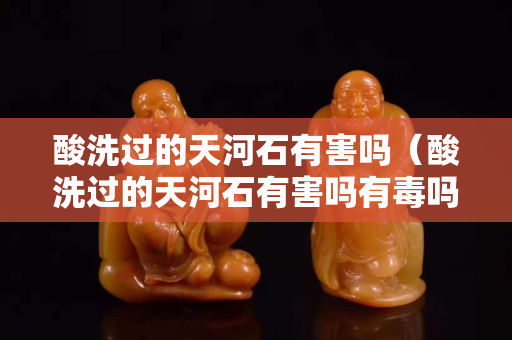 酸洗过的天河石有害吗（酸洗过的天河石有害吗有毒吗）