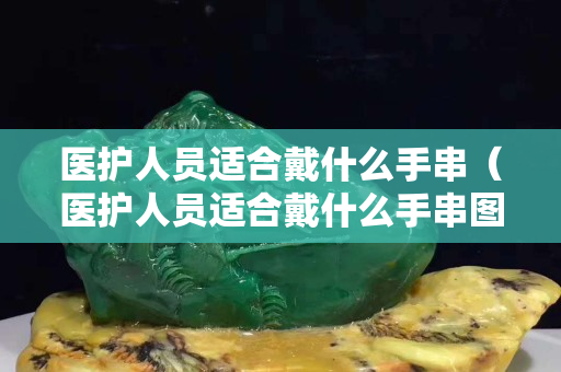 医护人员适合戴什么手串（医护人员适合戴什么手串图片）