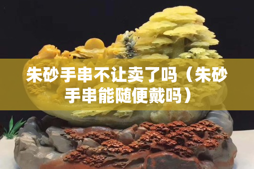 朱砂手串不让卖了吗（朱砂手串能随便戴吗）