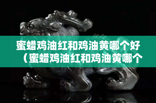 蜜蜡鸡油红和鸡油黄哪个好（蜜蜡鸡油红和鸡油黄哪个好一点）