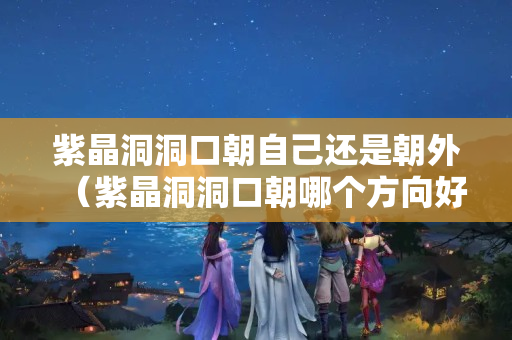 紫晶洞洞口朝自己还是朝外（紫晶洞洞口朝哪个方向好）