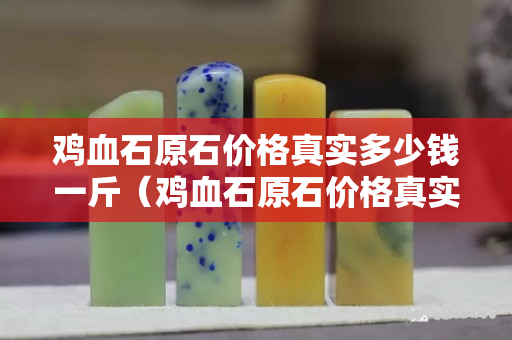 鸡血石原石价格真实多少钱一斤（鸡血石原石价格真实多少钱一斤？）