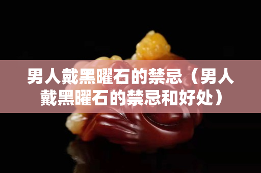 男人戴黑曜石的禁忌（男人戴黑曜石的禁忌和好处）