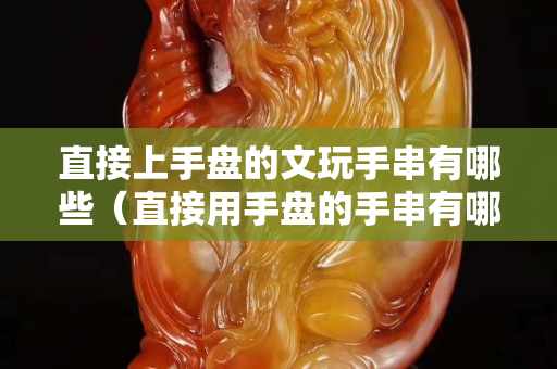 直接上手盘的文玩手串有哪些（直接用手盘的手串有哪些）