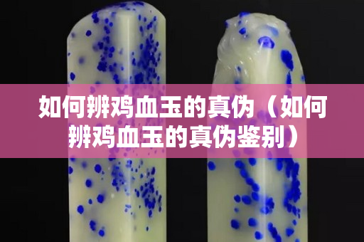 如何辨鸡血玉的真伪（如何辨鸡血玉的真伪鉴别）
