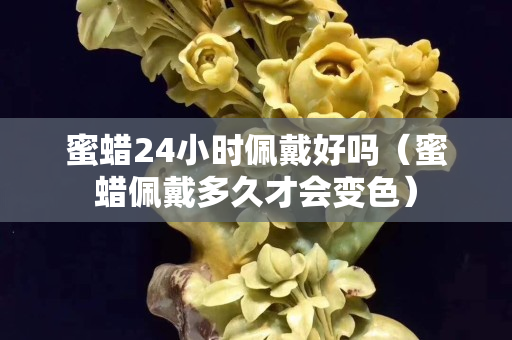 蜜蜡24小时佩戴好吗（蜜蜡佩戴多久才会变色）