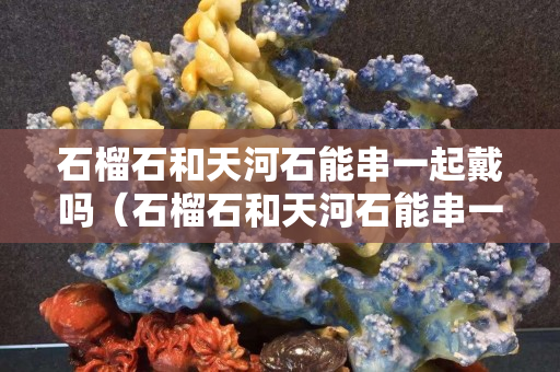 石榴石和天河石能串一起戴吗（石榴石和天河石能串一起戴吗图片）