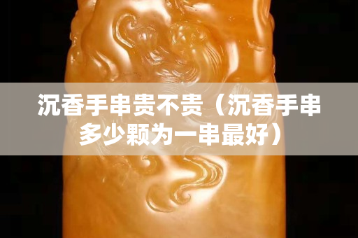 沉香手串贵不贵（沉香手串多少颗为一串最好）