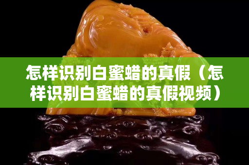 怎样识别白蜜蜡的真假（怎样识别白蜜蜡的真假视频）