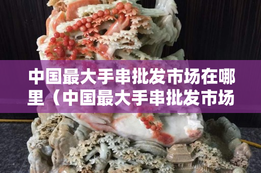中国最大手串批发市场在哪里（中国最大手串批发市场在哪里进货）