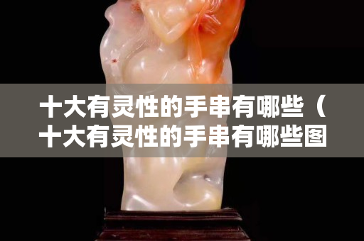 十大有灵性的手串有哪些（十大有灵性的手串有哪些图片）