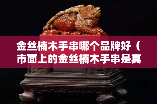 金丝楠木手串哪个品牌好（市面上的金丝楠木手串是真的吗）