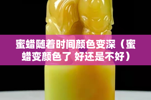 蜜蜡随着时间颜色变深（蜜蜡变颜色了 好还是不好）