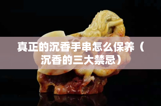 真正的沉香手串怎么保养（沉香的三大禁忌）