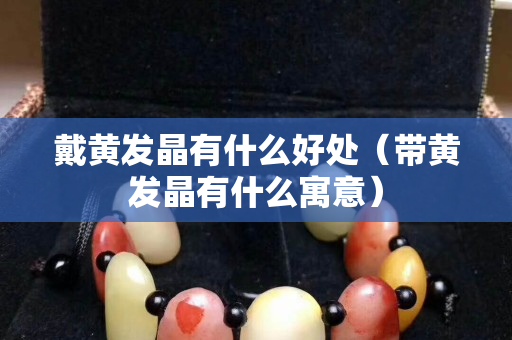 戴黄发晶有什么好处（带黄发晶有什么寓意）