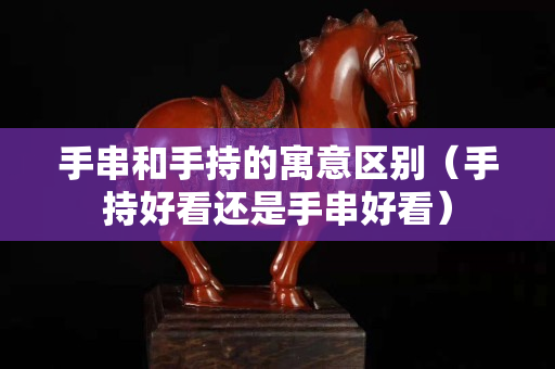 手串和手持的寓意区别（手持好看还是手串好看）