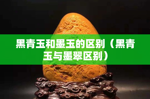 黑青玉和墨玉的区别（黑青玉与墨翠区别）