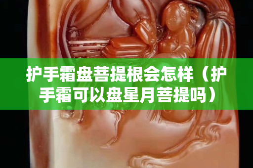 护手霜盘菩提根会怎样（护手霜可以盘星月菩提吗）