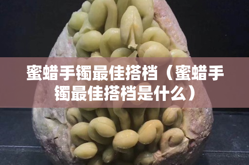 蜜蜡手镯最佳搭档（蜜蜡手镯最佳搭档是什么）