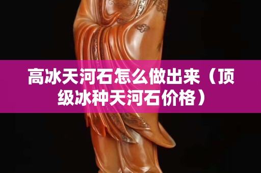 高冰天河石怎么做出来（顶级冰种天河石价格）