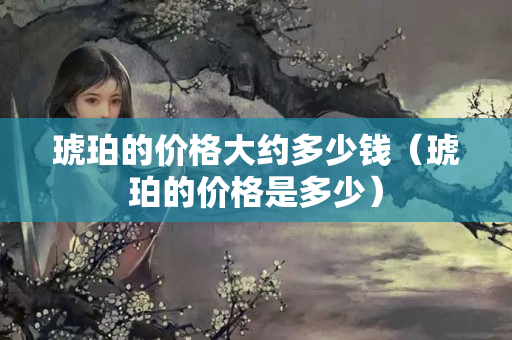 琥珀的价格大约多少钱（琥珀的价格是多少）