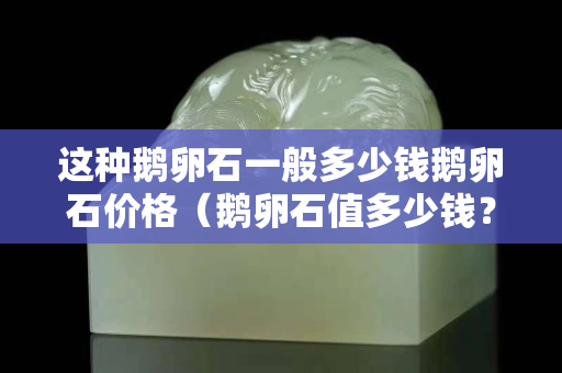 这种鹅卵石一般多少钱鹅卵石价格（鹅卵石值多少钱？）