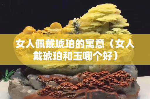 女人佩戴琥珀的寓意（女人戴琥珀和玉哪个好）