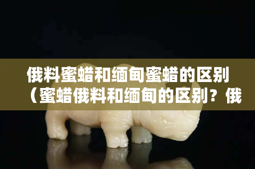 俄料蜜蜡和缅甸蜜蜡的区别（蜜蜡俄料和缅甸的区别？俄料好还是乌料好？）