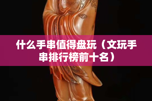 什么手串值得盘玩（文玩手串排行榜前十名）